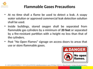 Flammable Gases Precautions
• At no time shall a flame be used to detect a leak. A soapy
water solution or approved commercial leak detection solution
shall be used.
• Inside buildings, stored oxygen shall be separated from
flammable gas cylinders by a minimum of 20 feet or separated
by a fire-resistant partition with a height no less than that of
the cylinders.
• Post “No Open Flames” signage on access doors to areas that
use or store flammable gases.
17
 