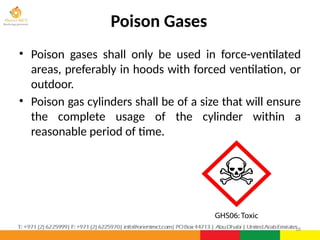 Poison Gases
• Poison gases shall only be used in force-ventilated
areas, preferably in hoods with forced ventilation, or
outdoor.
• Poison gas cylinders shall be of a size that will ensure
the complete usage of the cylinder within a
reasonable period of time.
18
 
