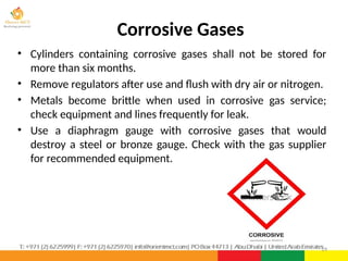 Corrosive Gases
• Cylinders containing corrosive gases shall not be stored for
more than six months.
• Remove regulators after use and flush with dry air or nitrogen.
• Metals become brittle when used in corrosive gas service;
check equipment and lines frequently for leak.
• Use a diaphragm gauge with corrosive gases that would
destroy a steel or bronze gauge. Check with the gas supplier
for recommended equipment.
19
 