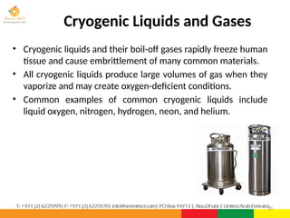 Cryogenic Liquids and Gases
• Cryogenic liquids and their boil-off gases rapidly freeze human
tissue and cause embrittlement of many common materials.
• All cryogenic liquids produce large volumes of gas when they
vaporize and may create oxygen-deficient conditions.
• Common examples of common cryogenic liquids include
liquid oxygen, nitrogen, hydrogen, neon, and helium.
20
 