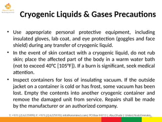 • Use appropriate personal protective equipment, including
insulated gloves, lab coat, and eye protection (goggles and face
shield) during any transfer of cryogenic liquid.
• In the event of skin contact with a cryogenic liquid, do not rub
skin; place the affected part of the body in a warm water bath
(not to exceed 40°C [105°F]). If a burn is significant, seek medical
attention.
• Inspect containers for loss of insulating vacuum. If the outside
jacket on a container is cold or has frost, some vacuum has been
lost. Empty the contents into another cryogenic container and
remove the damaged unit from service. Repairs shall be made
by the manufacturer or an authorized company.
21
Cryogenic Liquids & Gases Precautions
 