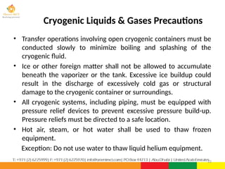 • Transfer operations involving open cryogenic containers must be
conducted slowly to minimize boiling and splashing of the
cryogenic fluid.
• Ice or other foreign matter shall not be allowed to accumulate
beneath the vaporizer or the tank. Excessive ice buildup could
result in the discharge of excessively cold gas or structural
damage to the cryogenic container or surroundings.
• All cryogenic systems, including piping, must be equipped with
pressure relief devices to prevent excessive pressure build-up.
Pressure reliefs must be directed to a safe location.
• Hot air, steam, or hot water shall be used to thaw frozen
equipment.
Exception: Do not use water to thaw liquid helium equipment.
22
Cryogenic Liquids & Gases Precautions
 