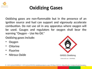 Oxidizing Gases
Oxidizing gases are non-flammable but in the presence of an
ignition source and fuel can support and vigorously accelerate
combustion. Do not use oil in any apparatus where oxygen will
be used. Gauges and regulators for oxygen shall bear the
warning “Oxygen – Use No Oil.”
Oxidizing gases include:
• Oxygen
• Chlorine
• Fluorine
• Nitrous Oxide
24
 