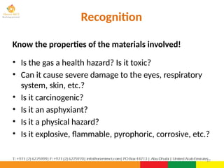 Recognition
Know the properties of the materials involved!
• Is the gas a health hazard? Is it toxic?
• Can it cause severe damage to the eyes, respiratory
system, skin, etc.?
• Is it carcinogenic?
• Is it an asphyxiant?
• Is it a physical hazard?
• Is it explosive, flammable, pyrophoric, corrosive, etc.?
27
 