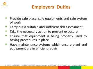 Employers’ Duties
· Provide safe place, safe equipments and safe system
of work
· Carry out a suitable and sufficient risk assessment
· Take the necessary action to prevent exposure
· Ensure that equipment is being properly used by
having procedures in place
· Have maintenance systems which ensure plant and
equipment are in efficient repair
 