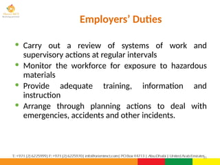 35
· Carry out a review of systems of work and
supervisory actions at regular intervals
· Monitor the workforce for exposure to hazardous
materials
· Provide adequate training, information and
instruction
· Arrange through planning actions to deal with
emergencies, accidents and other incidents.
Employers’ Duties
 