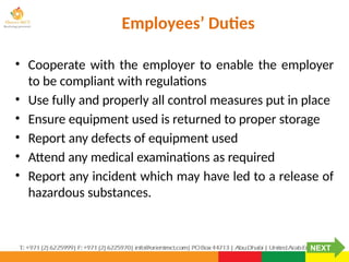 Employees’ Duties
• Cooperate with the employer to enable the employer
to be compliant with regulations
• Use fully and properly all control measures put in place
• Ensure equipment used is returned to proper storage
• Report any defects of equipment used
• Attend any medical examinations as required
• Report any incident which may have led to a release of
hazardous substances.
NEXT
 