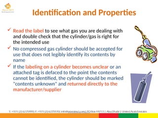 ©Consultnet Limited
Identification and Properties
 Read the label to see what gas you are dealing with
and double check that the cylinder/gas is right for
the intended use
 No compressed gas cylinder should be accepted for
use that does not legibly identify its contents by
name
 If the labeling on a cylinder becomes unclear or an
attached tag is defaced to the point the contents
cannot be identified, the cylinder should be marked
"contents unknown" and returned directly to the
manufacturer/supplier
 