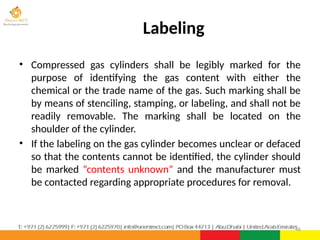 Labeling
• Compressed gas cylinders shall be legibly marked for the
purpose of identifying the gas content with either the
chemical or the trade name of the gas. Such marking shall be
by means of stenciling, stamping, or labeling, and shall not be
readily removable. The marking shall be located on the
shoulder of the cylinder.
• If the labeling on the gas cylinder becomes unclear or defaced
so that the contents cannot be identified, the cylinder should
be marked “contents unknown” and the manufacturer must
be contacted regarding appropriate procedures for removal.
46
 
