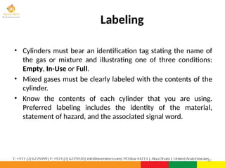 • Cylinders must bear an identification tag stating the name of
the gas or mixture and illustrating one of three conditions:
Empty, In-Use or Full.
• Mixed gases must be clearly labeled with the contents of the
cylinder.
• Know the contents of each cylinder that you are using.
Preferred labeling includes the identity of the material,
statement of hazard, and the associated signal word.
47
Labeling
 