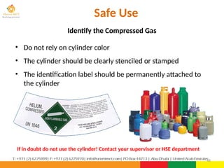 48
Safe Use
• Do not rely on cylinder color
• The cylinder should be clearly stenciled or stamped
• The identification label should be permanently attached to
the cylinder
If in doubt do not use the cylinder! Contact your supervisor or HSE department
Identify the Compressed Gas
 