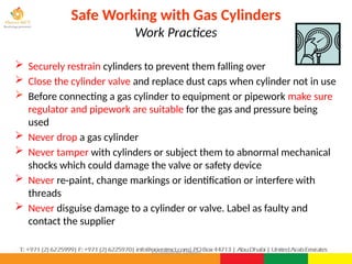 ©Consultnet Limited
Safe Working with Gas Cylinders
Work Practices
 Securely restrain cylinders to prevent them falling over
 Close the cylinder valve and replace dust caps when cylinder not in use
 Before connecting a gas cylinder to equipment or pipework make sure
regulator and pipework are suitable for the gas and pressure being
used
 Never drop a gas cylinder
 Never tamper with cylinders or subject them to abnormal mechanical
shocks which could damage the valve or safety device
 Never re-paint, change markings or identification or interfere with
threads
 Never disguise damage to a cylinder or valve. Label as faulty and
contact the supplier
 