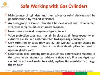 ©Consultnet Limited
Safe Working with Gas Cylinders
 Maintenance of cylinders and their valves or relief devices shall be
performed only by trained personnel.
 An emergency response plan shall be developed and implemented
wherever compressed gas cylinders are used,
 Never smoke around compressed gas cylinders.
 Valve protection caps must remain in place at all times except when
cylinders are secured and connected to dispensing equipment
 Only wrenches or tools provided by the cylinder supplier should be
used to open or close a valve. At no time should pliers be used to
open a cylinder valve.
 Never apply tape, jointing compounds or any other sealing material to
the valve in an attempt to achieve a tight seal, if a gas tight seal
cannot be achieved metal to metal, replace the regulator or change
the cylinder
 