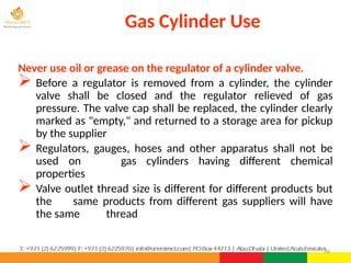 56
Never use oil or grease on the regulator of a cylinder valve.
 Before a regulator is removed from a cylinder, the cylinder
valve shall be closed and the regulator relieved of gas
pressure. The valve cap shall be replaced, the cylinder clearly
marked as "empty," and returned to a storage area for pickup
by the supplier
 Regulators, gauges, hoses and other apparatus shall not be
used on gas cylinders having different chemical
properties
 Valve outlet thread size is different for different products but
the same products from different gas suppliers will have
the same thread
Gas Cylinder Use
 