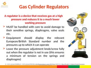 ©Consultnet Limited
Gas Cylinder Regulators
A regulator is a device that receives gas at a high
pressure and reduces it to a much lower
working pressure
 MUST be handled with care to avoid damage to
their sensitive springs, diaphragms, valve seals
etc.
 Eequipment should display the relevant
European/British Standard number and the
pressures up to which it can operate
 Leave the pressure adjustment knob/screw fully
out when the regulator is not in use (this ensures
a minimum of tension on the springs and
diaphragms)
 