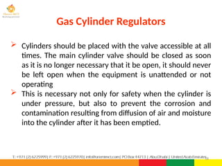 58
 Cylinders should be placed with the valve accessible at all
times. The main cylinder valve should be closed as soon
as it is no longer necessary that it be open, it should never
be left open when the equipment is unattended or not
operating
 This is necessary not only for safety when the cylinder is
under pressure, but also to prevent the corrosion and
contamination resulting from diffusion of air and moisture
into the cylinder after it has been emptied.
Gas Cylinder Regulators
 