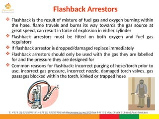 ©Consultnet Limited
Flashback Arrestors
 Flashback is the result of mixture of fuel gas and oxygen burning within
the hose, flame travels and burns its way towards the gas source at
great speed, can result in force of explosion in either cylinder
 Flashback arrestors must be fitted on both oxygen and fuel gas
regulators
 If flashback arrestor is dropped/damaged replace immediately
 Flashback arrestors should only be used with the gas they are labelled
for and the pressure they are designed for
 Common reasons for flashback: incorrect purging of hose/torch prior to
use, incorrect gas pressure, incorrect nozzle, damaged torch valves, gas
passages blocked within the torch, kinked or trapped hose
 