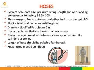 ©Consultnet Limited
HOSES
 Correct hose bore size, pressure rating, length and color coding
are essential for safety BS EN 559
 Blue – oxygen, Red - acetylene and other fuel gases(except LPG)
 Black – inert and non combustible gases
 Orange – Liquified Petroleum Gas
 Never use hoses that are longer than necessary
 Never use equipment while hoses are wrapped around the
cylinders or trolley
 Length of hose should be suitable for the task
 Keep hoses in good condition
 