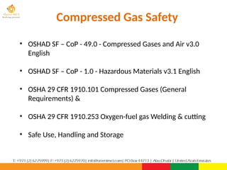 Compressed Gas Safety
• OSHAD SF – CoP - 49.0 - Compressed Gases and Air v3.0
English
• OSHAD SF – CoP - 1.0 - Hazardous Materials v3.1 English
• OSHA 29 CFR 1910.101 Compressed Gases (General
Requirements) &
• OSHA 29 CFR 1910.253 Oxygen-fuel gas Welding & cutting
• Safe Use, Handling and Storage
PPT043-01 1
 