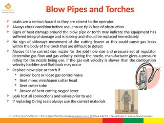 ©Consultnet Limited
Blow Pipes and Torches
 Leaks are a serious hazard as they are closest to the operator
 Always check condition before use, ensure tip is free of obstruction
 Signs of heat damage around the blow pipe or torch may indicate the equipment has
suffered integral damage and is leaking and should be replaced immediately
 No sign of sideways movement of the cutting leaver as this could cause gas leaks
within the body of the torch that are difficult to detect
 Always fit the correct size nozzle for the job( hole size and pressure set at regulator
determine gas flow and gas velocity exiting the nozzle, manufacturer gives a pressure
rating for the nozzle being use, if the gas exit velocity is slower than the combustion
velocity backfire and flashback may occur
 Replace blow pipe or torch if
 Broken bent or loose gas control valve
 Bent mixer, misshapen cutter head
 Bent cutter tube
 Broken of bent cutting oxygen lever
 Leak test all connections and valves prior to use
 If replacing O ring seals always use the correct materials
 