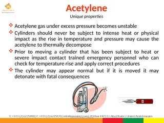 ©Consultnet Limited
Acetylene
Unique properties
 Acetylene gas under excess pressure becomes unstable
 Cylinders should never be subject to intense heat or physical
impact as the rise in temperature and pressure may cause the
acetylene to thermally decompose
 Prior to moving a cylinder that has been subject to heat or
severe impact contact trained emergency personnel who can
check for temperature rise and apply correct procedures
 The cylinder may appear normal but if it is moved it may
detonate with fatal consequences
 