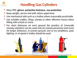 ©Consultnet Limited
Handling Gas Cylinders
 Wear PPE: gloves, protective footwear, eye protection
 keep upright, secure and with valves uppermost
 Use mechanical aids such as a trolley where reasonably practicable
 Use suitable cradles, slings, clamps or other effective means when
lifting with a hoist or crane
 For short distances on even ground the practice of (manually
moving cylinders) can be used only by trained personnel and never
for longer distances, in uneven ground, wet or icy conditions, poor
lighting, or at speed a trolley should be used
 