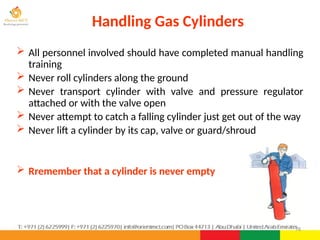 78
 All personnel involved should have completed manual handling
training
 Never roll cylinders along the ground
 Never transport cylinder with valve and pressure regulator
attached or with the valve open
 Never attempt to catch a falling cylinder just get out of the way
 Never lift a cylinder by its cap, valve or guard/shroud
 Rremember that a cylinder is never empty
Handling Gas Cylinders
 