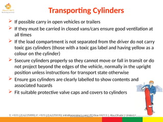 ©Consultnet Limited
Transporting Cylinders
 If possible carry in open vehicles or trailers
 If they must be carried in closed vans/cars ensure good ventilation at
all times
 If the load compartment is not separated from the driver do not carry
toxic gas cylinders (those with a toxic gas label and having yellow as a
colour on the cylinder)
 Ssecure cylinders properly so they cannot move or fall in transit or do
not project beyond the edges of the vehicle, normally in the upright
position unless instructions for transport state otherwise
 Ensure gas cylinders are clearly labelled to show contents and
associated hazards
 Fit suitable protective valve caps and covers to cylinders
 