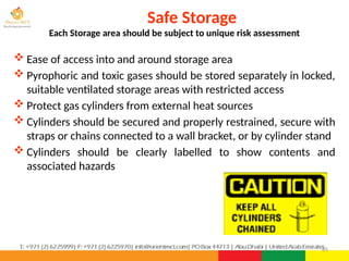 85
 Ease of access into and around storage area
 Pyrophoric and toxic gases should be stored separately in locked,
suitable ventilated storage areas with restricted access
 Protect gas cylinders from external heat sources
 Cylinders should be secured and properly restrained, secure with
straps or chains connected to a wall bracket, or by cylinder stand
 Cylinders should be clearly labelled to show contents and
associated hazards
Safe Storage
Each Storage area should be subject to unique risk assessment
 