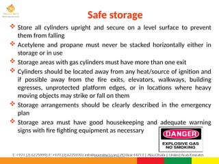 ©Consultnet Limited
Safe storage
 Store all cylinders upright and secure on a level surface to prevent
them from falling
 Acetylene and propane must never be stacked horizontally either in
storage or in use
 Storage areas with gas cylinders must have more than one exit
 Cylinders should be located away from any heat/source of ignition and
if possible away from the fire exits, elevators, walkways, building
egresses, unprotected platform edges, or in locations where heavy
moving objects may strike or fall on them
 Storage arrangements should be clearly described in the emergency
plan
 Storage area must have good housekeeping and adequate warning
signs with fire fighting equipment as necessary
 