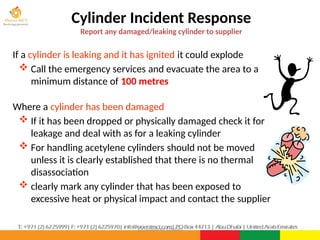 ©Consultnet Limited
Cylinder Incident Response
Report any damaged/leaking cylinder to supplier
If a cylinder is leaking and it has ignited it could explode
 Call the emergency services and evacuate the area to a
minimum distance of 100 metres
Where a cylinder has been damaged
 If it has been dropped or physically damaged check it for
leakage and deal with as for a leaking cylinder
 For handling acetylene cylinders should not be moved
unless it is clearly established that there is no thermal
disassociation
 clearly mark any cylinder that has been exposed to
excessive heat or physical impact and contact the supplier
 
