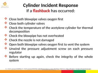 ©Consultnet Limited
Cylinder Incident Response
If a flashback has occurred:
 Close both blowpipe valves oxygen first
 Close both cylinder valves
 Check the temperature of the acetylene cylinder for thermal
decomposition
 Check the blowpipe has not overheated
 Check the nozzle is not damaged
 Open both blowpipe valves oxygen first to vent the system
 Unwind the pressure adjustment screw on each pressure
regulator
 Before starting up again, check the integrity of the whole
system
 