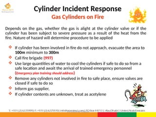 ©Consultnet Limited
Cylinder Incident Response
Gas Cylinders on Fire
Depends on the gas, whether the gas is alight at the cylinder valve or if the
cylinder has been subject to severe pressure as a result of the heat from the
fire. Nature of hazard will determine procedure to be applied
 If cylinder has been involved in fire do not approach, evacuate the area to
100m minimum to 300m
 Call fire brigade (997)
 Use large quantities of water to cool the cylinders if safe to do so from a
safe location and await the arrival of trained emergency personnel
(Emergency plan training should address)
 Remove any cylinders not involved in fire to safe place, ensure valves are
closed if safe to do so
 Inform gas supplier,
 If cylinder contents are unknown, treat as acetylene
 