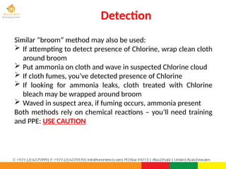 Detection
PPT-043-01 81
Similar “broom” method may also be used:
 If attempting to detect presence of Chlorine, wrap clean cloth
around broom
 Put ammonia on cloth and wave in suspected Chlorine cloud
 If cloth fumes, you’ve detected presence of Chlorine
 If looking for ammonia leaks, cloth treated with Chlorine
bleach may be wrapped around broom
 Waved in suspect area, if fuming occurs, ammonia present
Both methods rely on chemical reactions – you’ll need training
and PPE: USE CAUTION
 