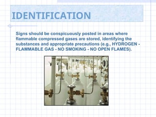 IDENTIFICATION
Signs should be conspicuously posted in areas where
flammable compressed gases are stored, identifying the
substances and appropriate precautions (e.g., HYDROGEN -
FLAMMABLE GAS - NO SMOKING - NO OPEN FLAMES).
 