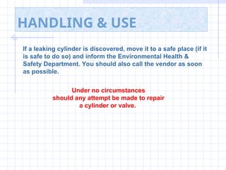 HANDLING & USE
If a leaking cylinder is discovered, move it to a safe place (if it
is safe to do so) and inform the Environmental Health &
Safety Department. You should also call the vendor as soon
as possible.
Under no circumstances
should any attempt be made to repair
a cylinder or valve.
 
