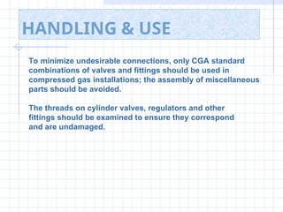 HANDLING & USE
To minimize undesirable connections, only CGA standard
combinations of valves and fittings should be used in
compressed gas installations; the assembly of miscellaneous
parts should be avoided.
The threads on cylinder valves, regulators and other
fittings should be examined to ensure they correspond
and are undamaged.
 