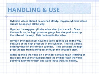 HANDLING & USE
Cylinder valves should be opened slowly. Oxygen cylinder valves
should be opened all the way.
Open up the oxygen cylinder valve stem just a crack. Once
the needle on the high pressure gauge has stopped, open up
the valve all the way. This back-seats the valve.
Oxygen cylinders must have the valve opened up all the way
because of the high pressure in the cylinder. There is a back-
seating valve on the oxygen cylinder. This prevents the high-
pressure gas from leaking out through the threaded stem.
When opening the valve on a cylinder containing an irritating or
toxic gas, the user should position the cylinder with the valve
pointing away from them and warn those working nearby.
 