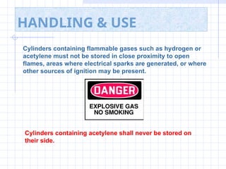 HANDLING & USE
Cylinders containing flammable gases such as hydrogen or
acetylene must not be stored in close proximity to open
flames, areas where electrical sparks are generated, or where
other sources of ignition may be present.
Cylinders containing acetylene shall never be stored on
their side.
 