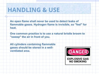 HANDLING & USE
An open flame shall never be used to detect leaks of
flammable gases. Hydrogen flame is invisible, so "feel" for
heat.
One common practice is to use a natural bristle broom to
"sweep" the air in front of you.
All cylinders containing flammable
gases should be stored in a well-
ventilated area.
 