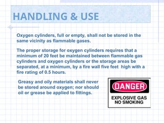HANDLING & USE
Oxygen cylinders, full or empty, shall not be stored in the
same vicinity as flammable gases.
The proper storage for oxygen cylinders requires that a
minimum of 20 feet be maintained between flammable gas
cylinders and oxygen cylinders or the storage areas be
separated, at a minimum, by a fire wall five feet high with a
fire rating of 0.5 hours.
Greasy and oily materials shall never
be stored around oxygen; nor should
oil or grease be applied to fittings.
 