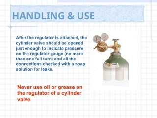 HANDLING & USE
After the regulator is attached, the
cylinder valve should be opened
just enough to indicate pressure
on the regulator gauge (no more
than one full turn) and all the
connections checked with a soap
solution for leaks.
Never use oil or grease on
the regulator of a cylinder
valve.
 