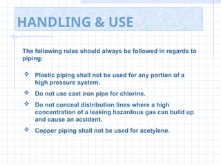 HANDLING & USE
The following rules should always be followed in regards to
piping:
 Plastic piping shall not be used for any portion of a
high pressure system.
 Do not use cast iron pipe for chlorine.
 Do not conceal distribution lines where a high
concentration of a leaking hazardous gas can build up
and cause an accident.
 Copper piping shall not be used for acetylene.
 