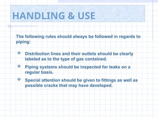 HANDLING & USE
The following rules should always be followed in regards to
piping:
 Distribution lines and their outlets should be clearly
labeled as to the type of gas contained.
 Piping systems should be inspected for leaks on a
regular basis.
 Special attention should be given to fittings as well as
possible cracks that may have developed.
 
