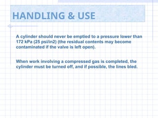 HANDLING & USE
A cylinder should never be emptied to a pressure lower than
172 kPa (25 psi/in2) (the residual contents may become
contaminated if the valve is left open).
When work involving a compressed gas is completed, the
cylinder must be turned off, and if possible, the lines bled.
 