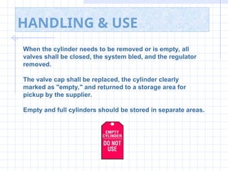 HANDLING & USE
When the cylinder needs to be removed or is empty, all
valves shall be closed, the system bled, and the regulator
removed.
The valve cap shall be replaced, the cylinder clearly
marked as "empty," and returned to a storage area for
pickup by the supplier.
Empty and full cylinders should be stored in separate areas.
 