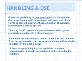 HANDLING & USE
Where the possibility of flow reversal exists, the cylinder
discharge lines should be equipped with approved check
valves to prevent inadvertent contamination of cylinders
connected to a closed system.
"Sucking back" is particularly troublesome where gases
are used as reactants in a closed system.
A cylinder in such a system should be shut off and removed
from the system when the pressure remaining in the cylinder
is at least 172 kPa (25 psi/in2).
If there is a possibility that the container has been
contaminated, it should be so labeled and returned to the
supplier.
 