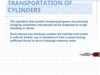 TRANSPORTATION OF
CYLINDERS
The cylinders that contain compressed gases are primarily
shipping containers and should not be subjected to rough
handling or abuse.
Such misuse can seriously weaken the cylinder and render
it unfit for further use or transform it into a rocket having
sufficient thrust to drive it through masonry walls.
 