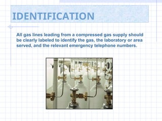 IDENTIFICATION
All gas lines leading from a compressed gas supply should
be clearly labeled to identify the gas, the laboratory or area
served, and the relevant emergency telephone numbers.
 
