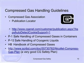Compressed Gas Handling GuidelinesCompressed Gas AssociationPublication Locatorhttp://www.cganet.com/customer/publication.aspx?AspxAutoDetectCookieSupport=1P-1	Safe Handling of Compressed Gases in ContainersP-12 Safe Handling of Cryogenic LiquidsHB	Handbook of Compressed Gaseshttp://www.scribd.com/doc/55730782/Nicollet-Compress-Gas-Plan (a very good CG Safety Plan)10Compressed Gas Safety